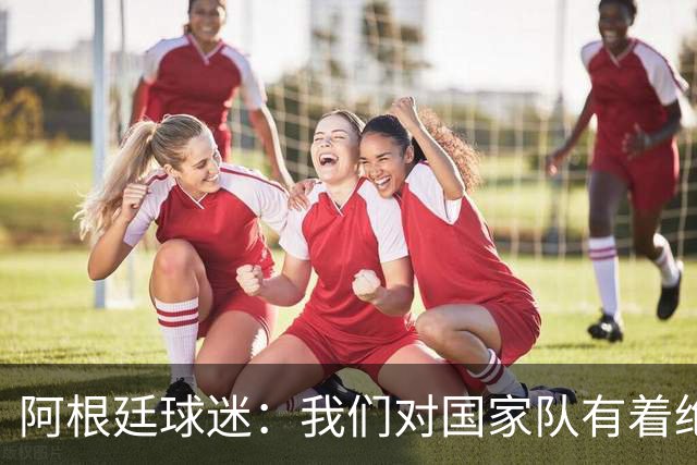 阿根廷球迷：我们对国家队有着绝对信仰，只要夺冠其他都不重要